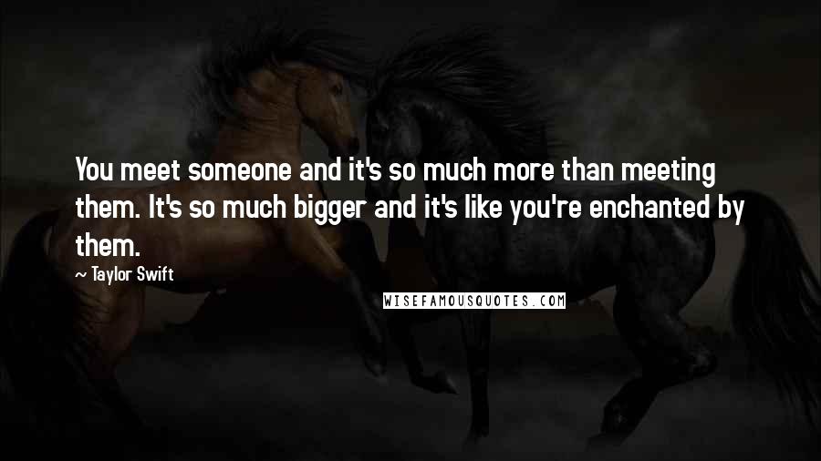 Taylor Swift Quotes: You meet someone and it's so much more than meeting them. It's so much bigger and it's like you're enchanted by them.