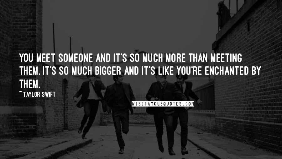 Taylor Swift Quotes: You meet someone and it's so much more than meeting them. It's so much bigger and it's like you're enchanted by them.