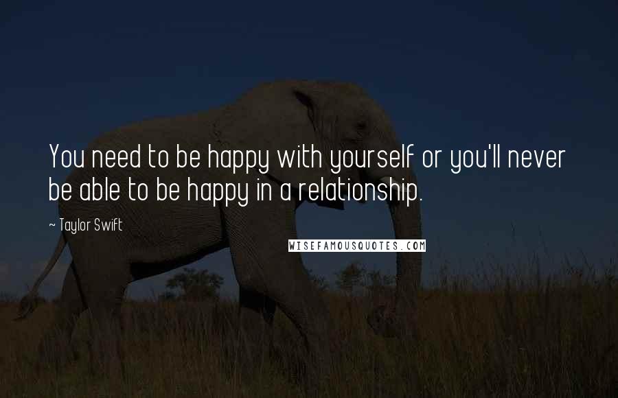 Taylor Swift Quotes: You need to be happy with yourself or you'll never be able to be happy in a relationship.