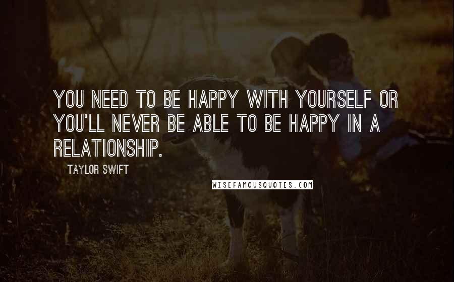 Taylor Swift Quotes: You need to be happy with yourself or you'll never be able to be happy in a relationship.