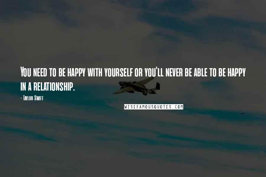 Taylor Swift Quotes: You need to be happy with yourself or you'll never be able to be happy in a relationship.