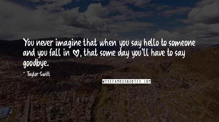 Taylor Swift Quotes: You never imagine that when you say hello to someone and you fall in love, that some day you'll have to say goodbye.