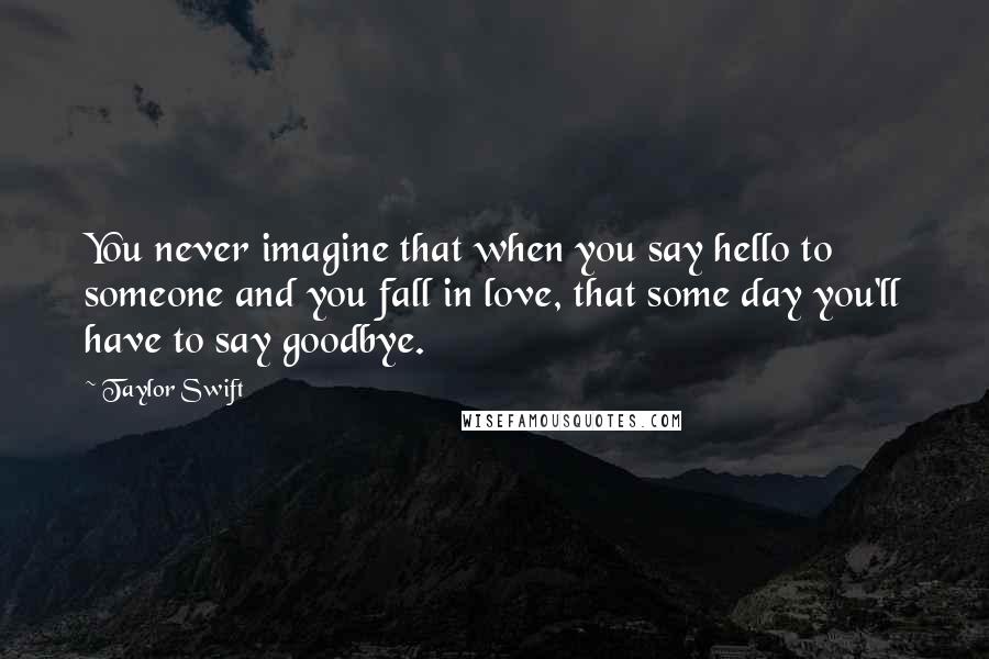 Taylor Swift Quotes: You never imagine that when you say hello to someone and you fall in love, that some day you'll have to say goodbye.