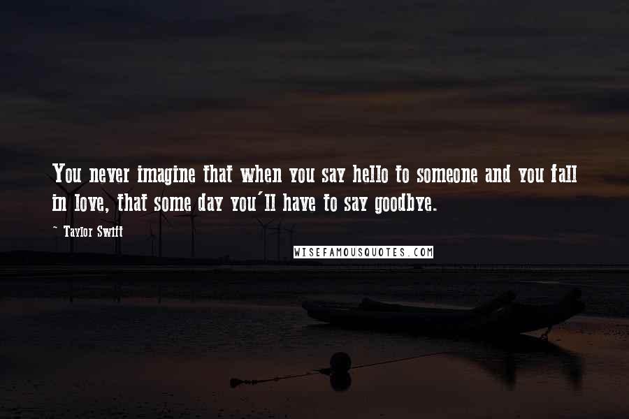 Taylor Swift Quotes: You never imagine that when you say hello to someone and you fall in love, that some day you'll have to say goodbye.