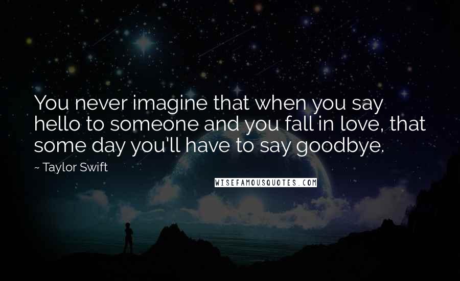 Taylor Swift Quotes: You never imagine that when you say hello to someone and you fall in love, that some day you'll have to say goodbye.