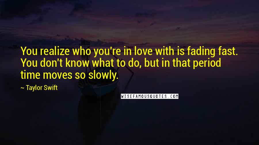 Taylor Swift Quotes: You realize who you're in love with is fading fast. You don't know what to do, but in that period time moves so slowly.