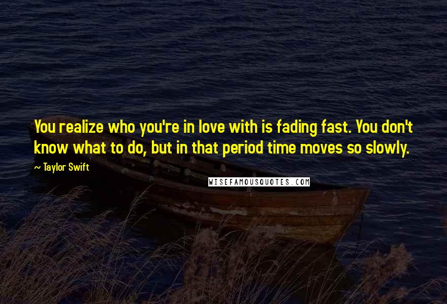 Taylor Swift Quotes: You realize who you're in love with is fading fast. You don't know what to do, but in that period time moves so slowly.