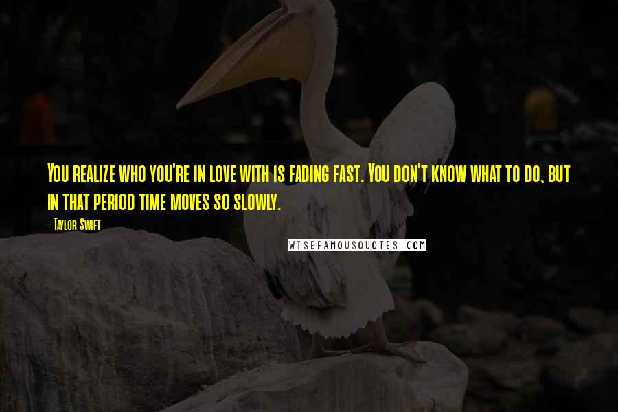 Taylor Swift Quotes: You realize who you're in love with is fading fast. You don't know what to do, but in that period time moves so slowly.