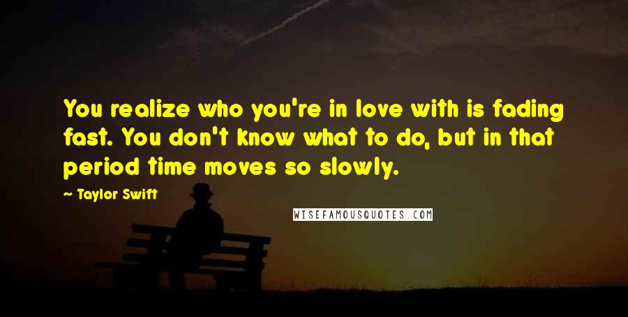 Taylor Swift Quotes: You realize who you're in love with is fading fast. You don't know what to do, but in that period time moves so slowly.