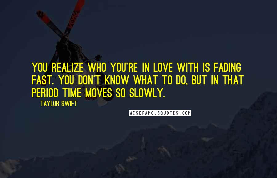 Taylor Swift Quotes: You realize who you're in love with is fading fast. You don't know what to do, but in that period time moves so slowly.