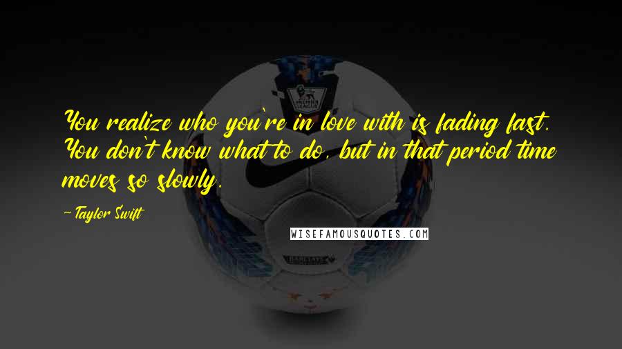 Taylor Swift Quotes: You realize who you're in love with is fading fast. You don't know what to do, but in that period time moves so slowly.