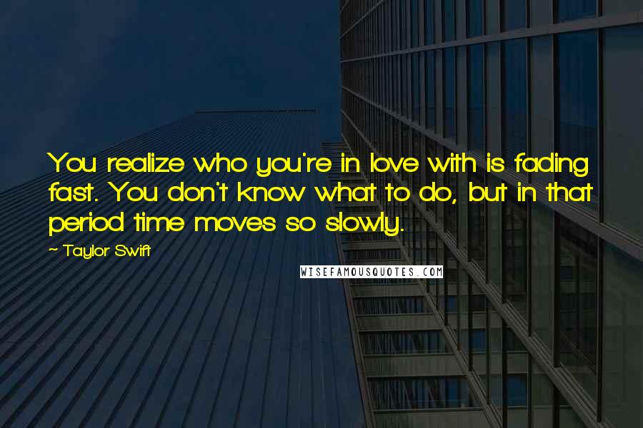 Taylor Swift Quotes: You realize who you're in love with is fading fast. You don't know what to do, but in that period time moves so slowly.