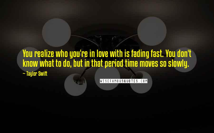 Taylor Swift Quotes: You realize who you're in love with is fading fast. You don't know what to do, but in that period time moves so slowly.