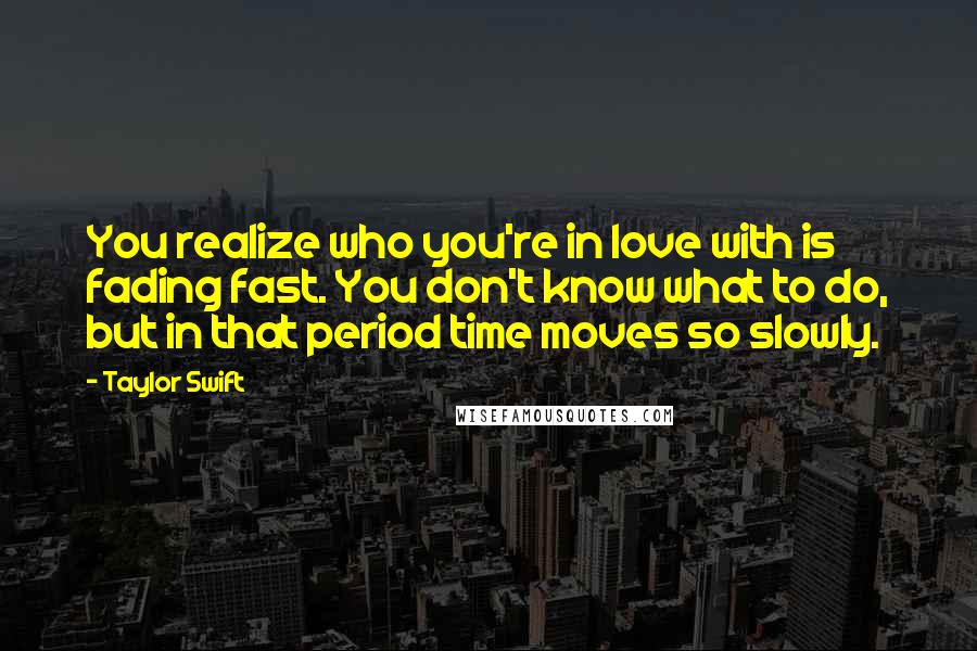 Taylor Swift Quotes: You realize who you're in love with is fading fast. You don't know what to do, but in that period time moves so slowly.