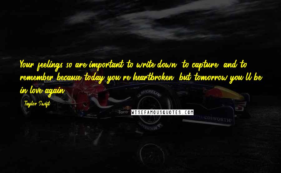 Taylor Swift Quotes: Your feelings so are important to write down, to capture, and to remember because today you're heartbroken, but tomorrow you'll be in love again.