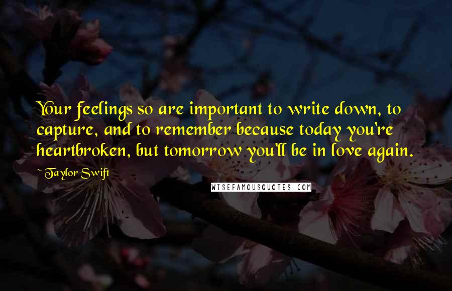 Taylor Swift Quotes: Your feelings so are important to write down, to capture, and to remember because today you're heartbroken, but tomorrow you'll be in love again.