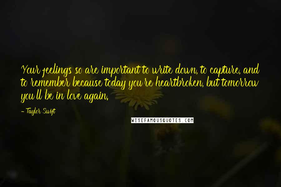 Taylor Swift Quotes: Your feelings so are important to write down, to capture, and to remember because today you're heartbroken, but tomorrow you'll be in love again.