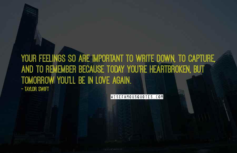 Taylor Swift Quotes: Your feelings so are important to write down, to capture, and to remember because today you're heartbroken, but tomorrow you'll be in love again.