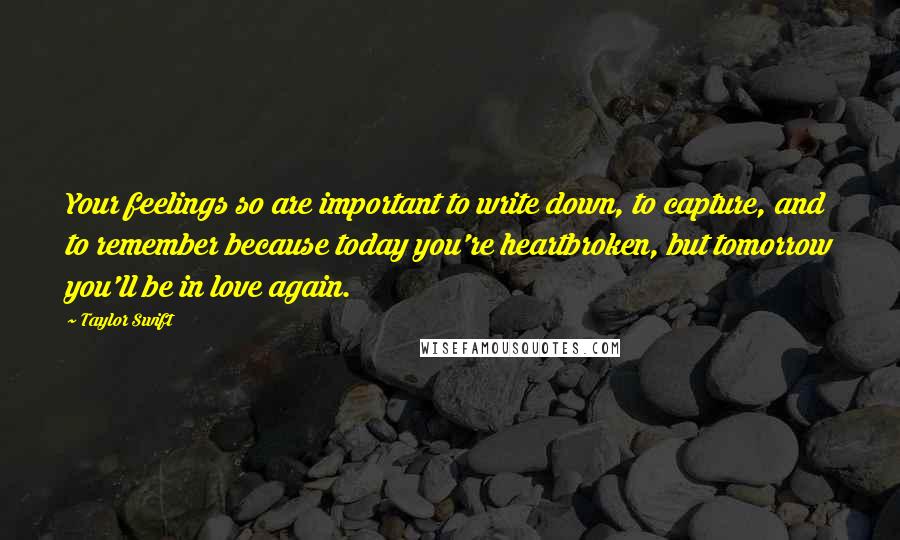 Taylor Swift Quotes: Your feelings so are important to write down, to capture, and to remember because today you're heartbroken, but tomorrow you'll be in love again.