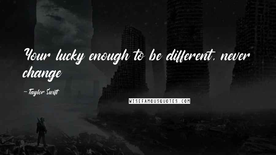 Taylor Swift Quotes: Your lucky enough to be different, never change