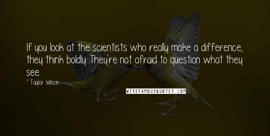 Taylor Wilson Quotes: If you look at the scientists who really make a difference, they think boldly. They're not afraid to question what they see.