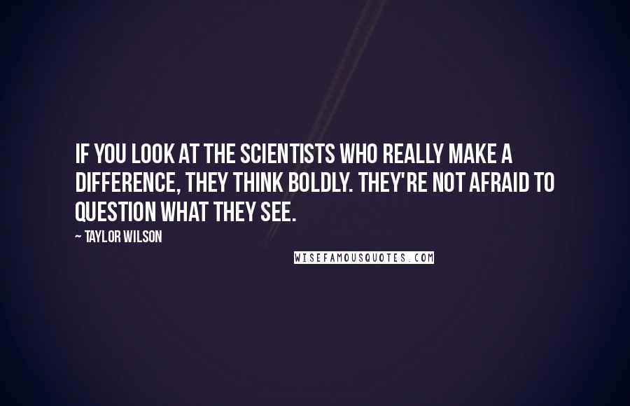 Taylor Wilson Quotes: If you look at the scientists who really make a difference, they think boldly. They're not afraid to question what they see.