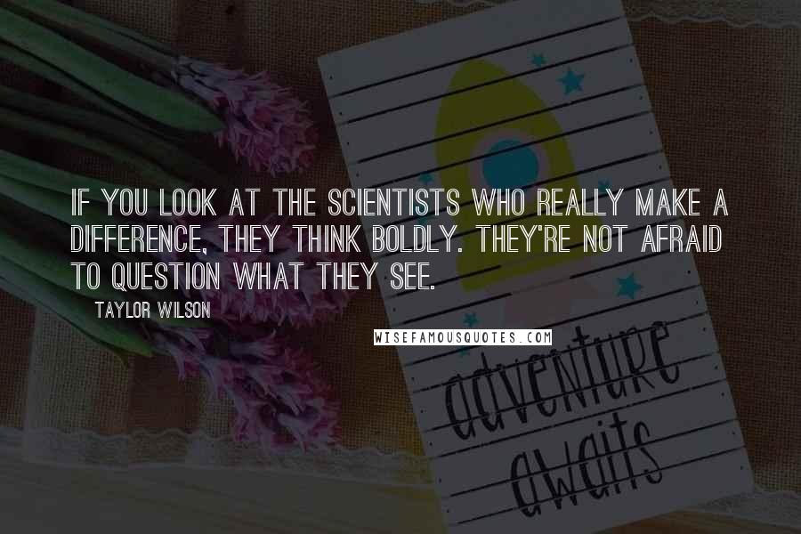 Taylor Wilson Quotes: If you look at the scientists who really make a difference, they think boldly. They're not afraid to question what they see.