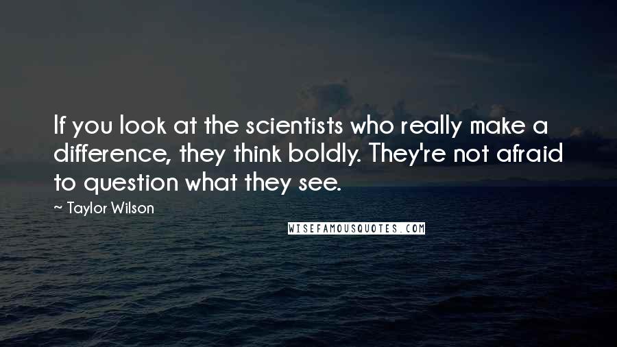 Taylor Wilson Quotes: If you look at the scientists who really make a difference, they think boldly. They're not afraid to question what they see.