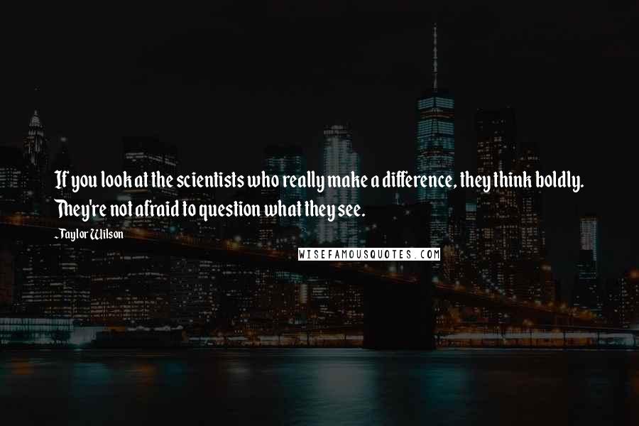 Taylor Wilson Quotes: If you look at the scientists who really make a difference, they think boldly. They're not afraid to question what they see.