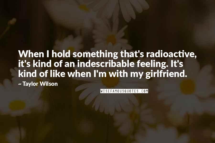 Taylor Wilson Quotes: When I hold something that's radioactive, it's kind of an indescribable feeling. It's kind of like when I'm with my girlfriend.