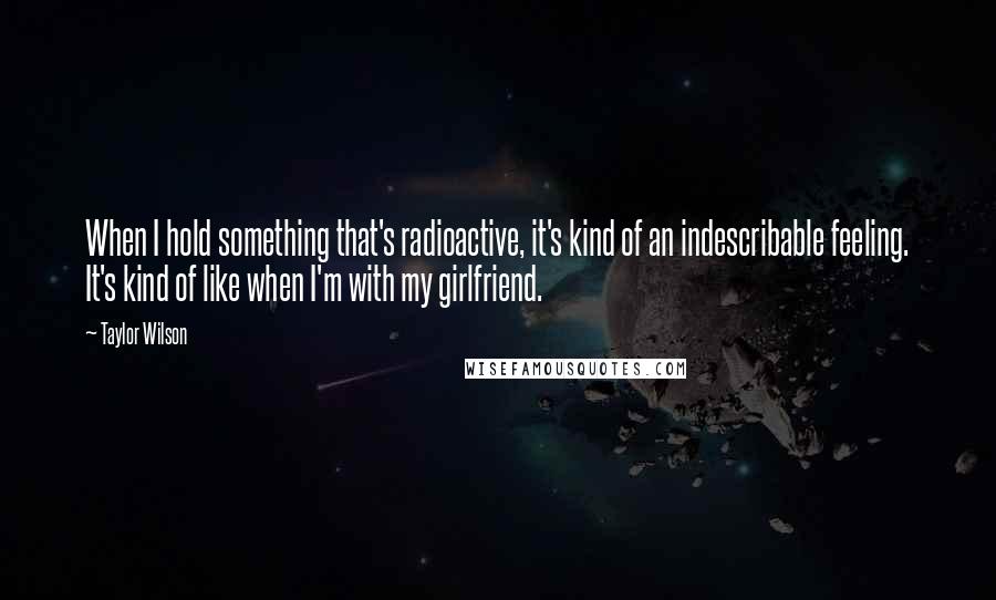 Taylor Wilson Quotes: When I hold something that's radioactive, it's kind of an indescribable feeling. It's kind of like when I'm with my girlfriend.
