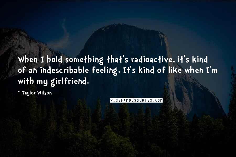 Taylor Wilson Quotes: When I hold something that's radioactive, it's kind of an indescribable feeling. It's kind of like when I'm with my girlfriend.