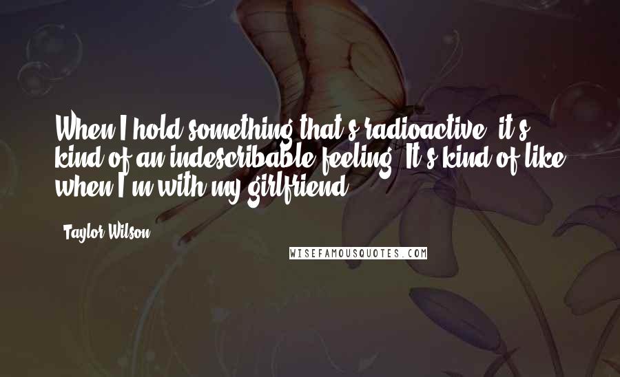 Taylor Wilson Quotes: When I hold something that's radioactive, it's kind of an indescribable feeling. It's kind of like when I'm with my girlfriend.