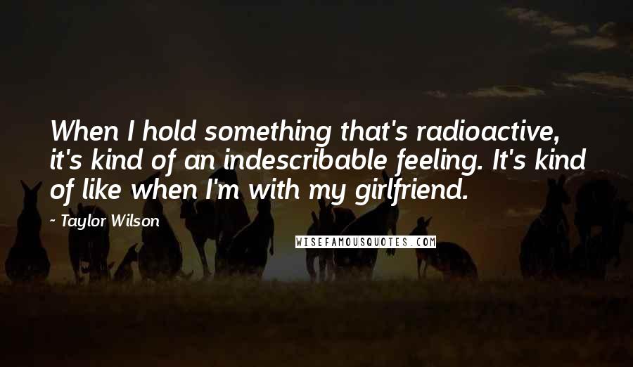 Taylor Wilson Quotes: When I hold something that's radioactive, it's kind of an indescribable feeling. It's kind of like when I'm with my girlfriend.