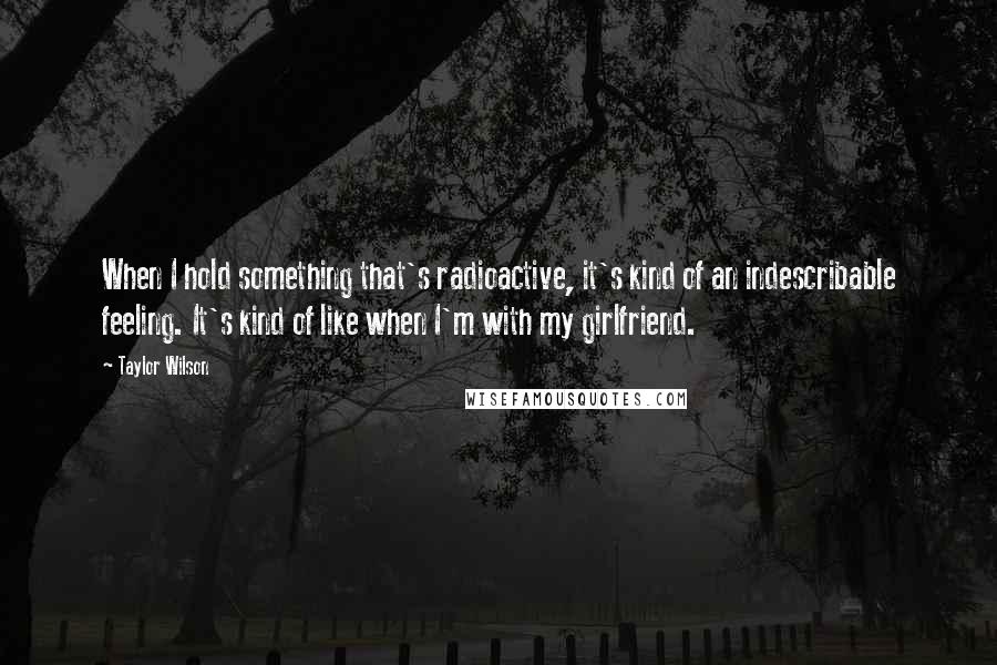 Taylor Wilson Quotes: When I hold something that's radioactive, it's kind of an indescribable feeling. It's kind of like when I'm with my girlfriend.