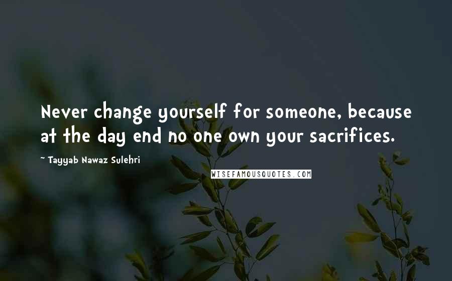 Tayyab Nawaz Sulehri Quotes: Never change yourself for someone, because at the day end no one own your sacrifices.