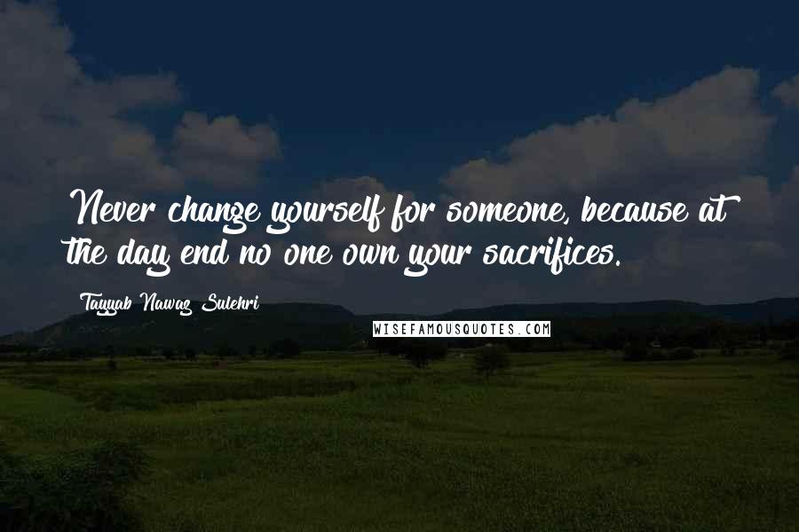 Tayyab Nawaz Sulehri Quotes: Never change yourself for someone, because at the day end no one own your sacrifices.