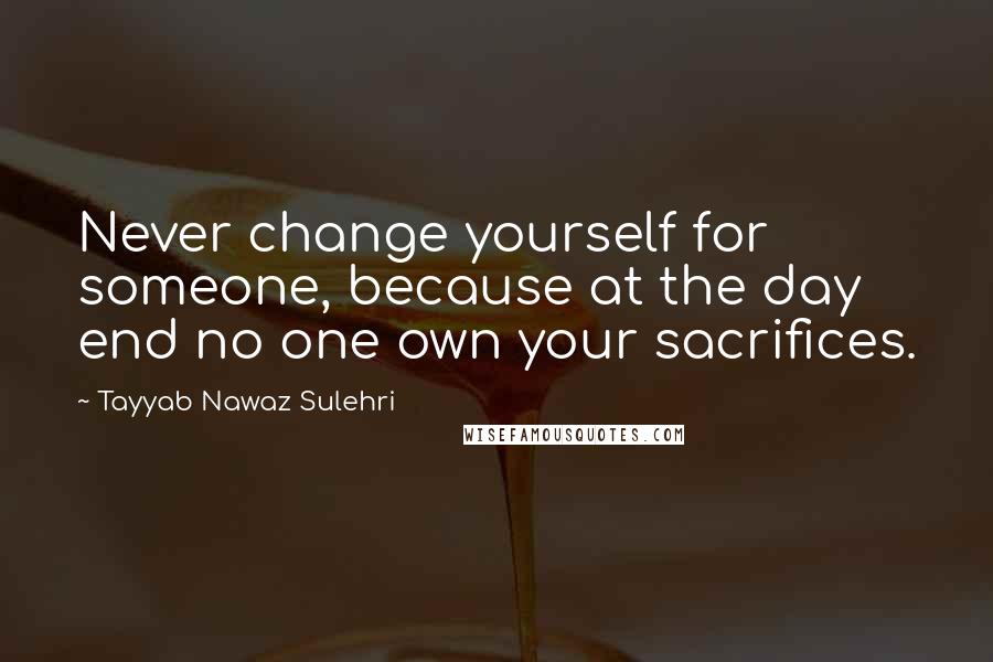 Tayyab Nawaz Sulehri Quotes: Never change yourself for someone, because at the day end no one own your sacrifices.