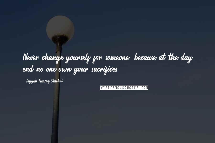 Tayyab Nawaz Sulehri Quotes: Never change yourself for someone, because at the day end no one own your sacrifices.