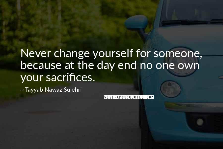 Tayyab Nawaz Sulehri Quotes: Never change yourself for someone, because at the day end no one own your sacrifices.