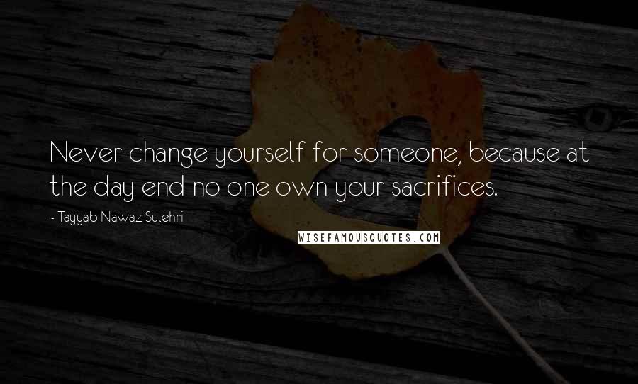 Tayyab Nawaz Sulehri Quotes: Never change yourself for someone, because at the day end no one own your sacrifices.