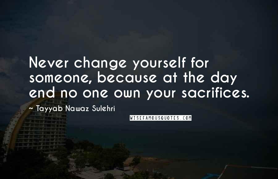 Tayyab Nawaz Sulehri Quotes: Never change yourself for someone, because at the day end no one own your sacrifices.