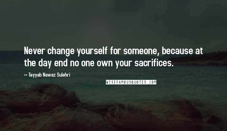 Tayyab Nawaz Sulehri Quotes: Never change yourself for someone, because at the day end no one own your sacrifices.