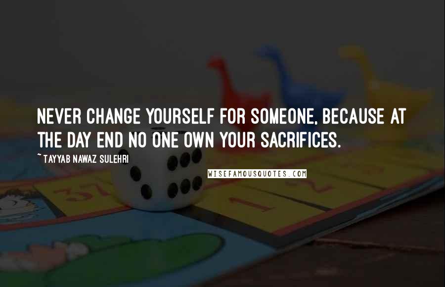 Tayyab Nawaz Sulehri Quotes: Never change yourself for someone, because at the day end no one own your sacrifices.