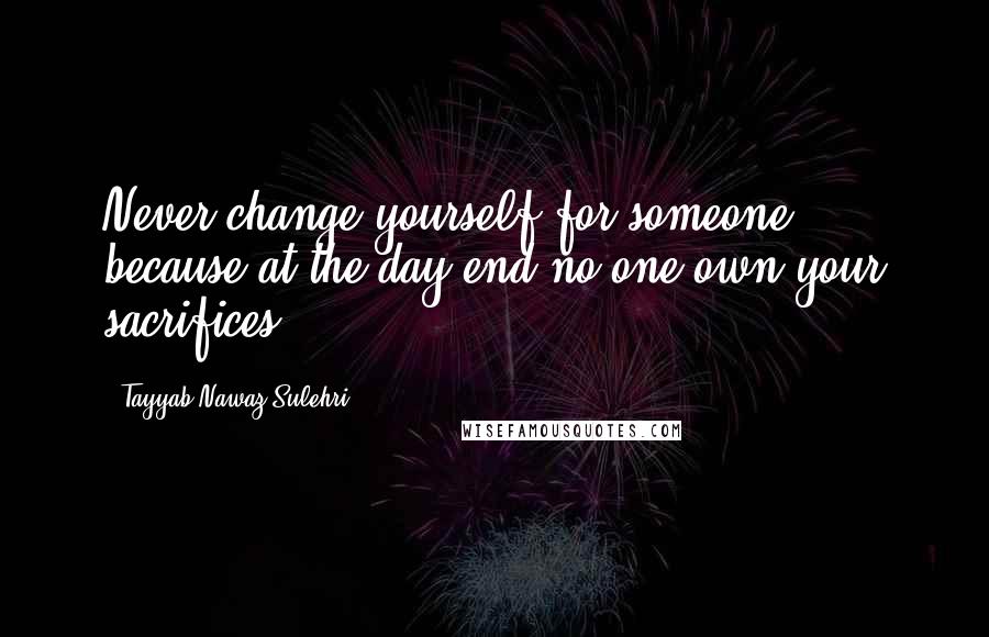 Tayyab Nawaz Sulehri Quotes: Never change yourself for someone, because at the day end no one own your sacrifices.