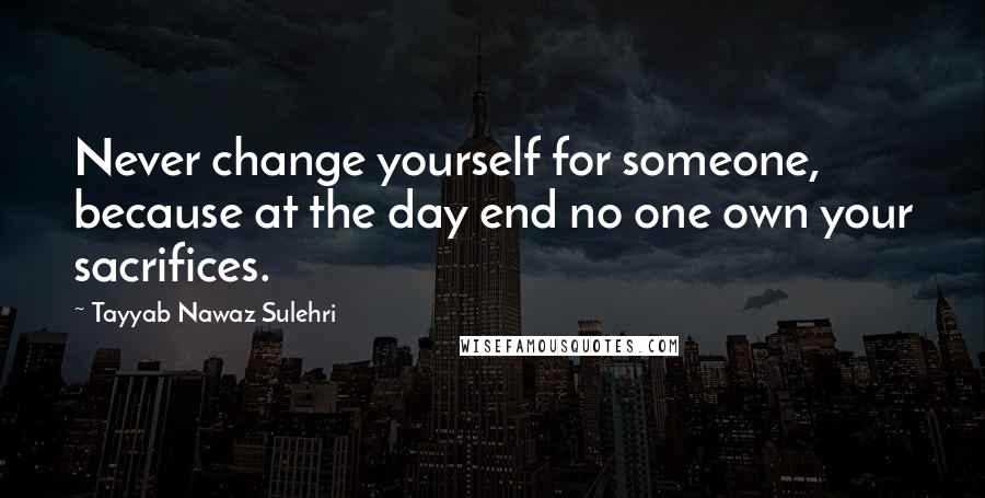 Tayyab Nawaz Sulehri Quotes: Never change yourself for someone, because at the day end no one own your sacrifices.