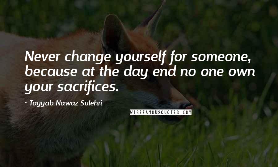 Tayyab Nawaz Sulehri Quotes: Never change yourself for someone, because at the day end no one own your sacrifices.