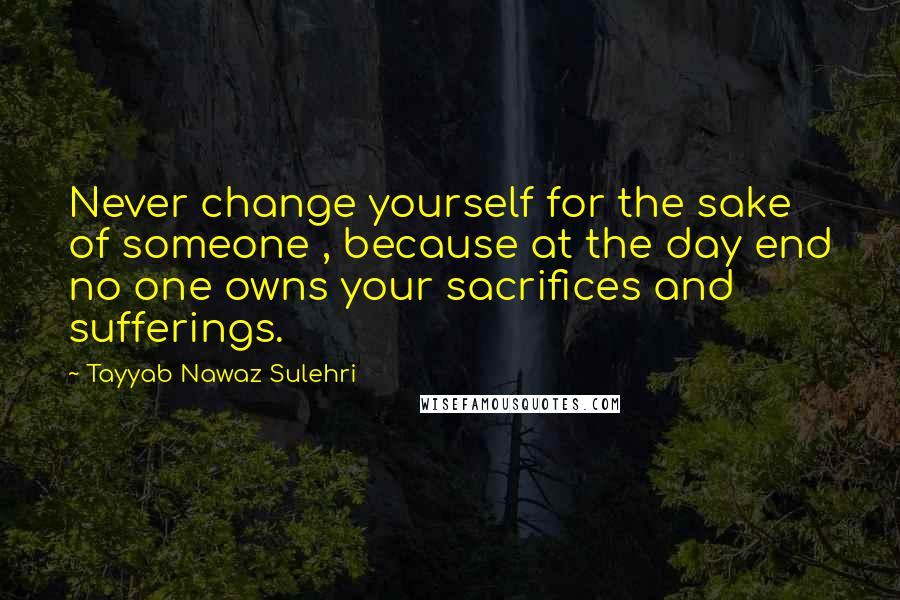 Tayyab Nawaz Sulehri Quotes: Never change yourself for the sake of someone , because at the day end no one owns your sacrifices and sufferings.