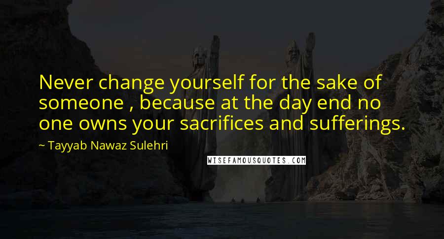 Tayyab Nawaz Sulehri Quotes: Never change yourself for the sake of someone , because at the day end no one owns your sacrifices and sufferings.