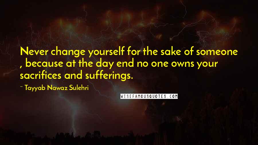 Tayyab Nawaz Sulehri Quotes: Never change yourself for the sake of someone , because at the day end no one owns your sacrifices and sufferings.